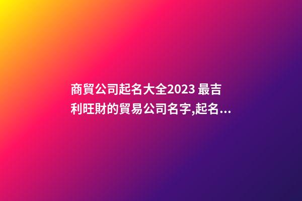 商貿公司起名大全2023 最吉利旺財的貿易公司名字,起名之家-第1張-公司起名-玄機派
